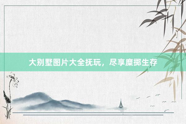 大别墅图片大全抚玩，尽享糜掷生存