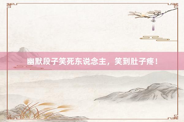 幽默段子笑死东说念主，笑到肚子疼！