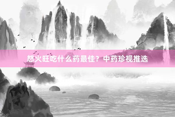 怒火旺吃什么药最佳？中药珍视推选